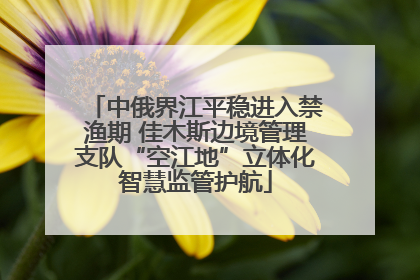中俄界江平稳进入禁渔期 佳木斯边境管理支队“空江地”立体化智慧监管护航