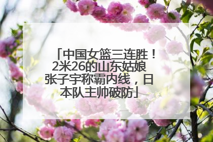 中国女篮三连胜！2米26的山东姑娘张子宇称霸内线，日本队主帅破防