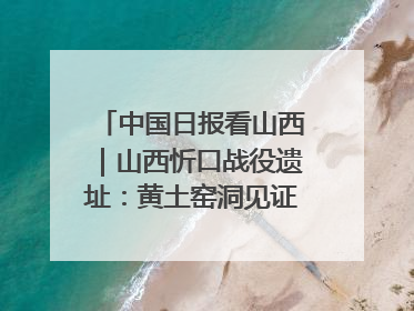 中国日报看山西｜山西忻口战役遗址：黄土窑洞见证全民抗战记忆