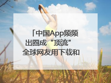 中国App频频出圈成“顶流” 全球网友用下载和消费投出信任票