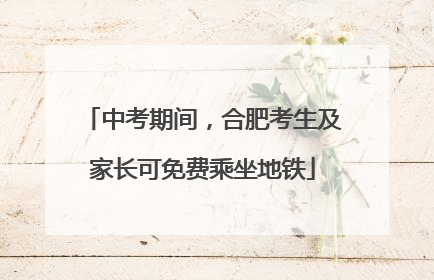 中考期间，合肥考生及家长可免费乘坐地铁