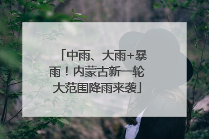 中雨、大雨+暴雨！内蒙古新一轮大范围降雨来袭