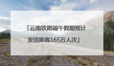 云南铁路端午假期预计发送旅客165万人次