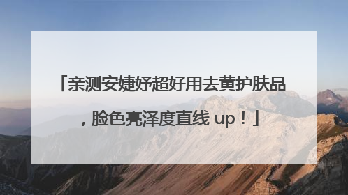 亲测安婕妤超好用去黄护肤品，脸色亮泽度直线 up！