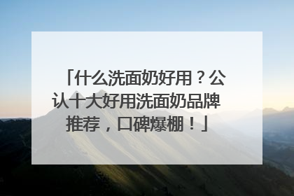 什么洗面奶好用？公认十大好用洗面奶品牌推荐，口碑爆棚！