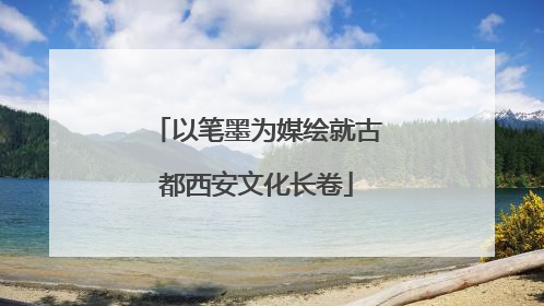 以笔墨为媒绘就古都西安文化长卷