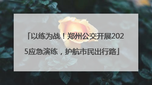 以练为战！郑州公交开展2025应急演练，护航市民出行路