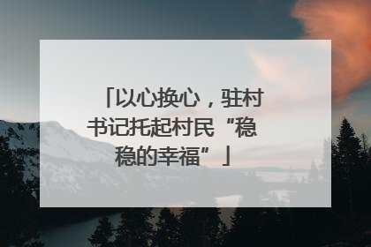 以心换心，驻村书记托起村民“稳稳的幸福”