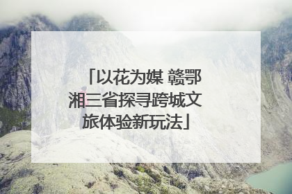 以花为媒 赣鄂湘三省探寻跨城文旅体验新玩法