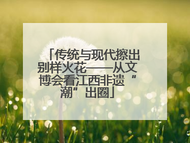 传统与现代擦出别样火花——从文博会看江西非遗“潮”出圈