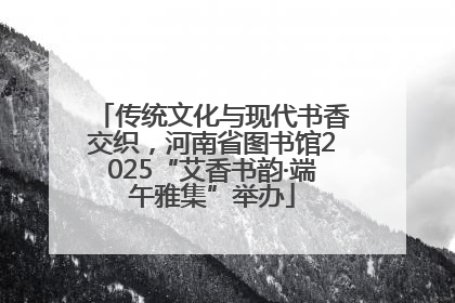 传统文化与现代书香交织，河南省图书馆2025“艾香书韵·端午雅集”举办
