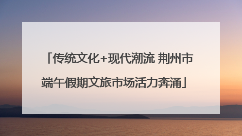 传统文化+现代潮流 荆州市端午假期文旅市场活力奔涌