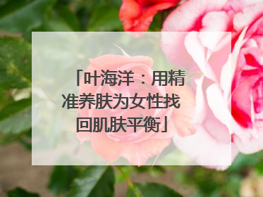 叶海洋：用精准养肤为女性找回肌肤平衡