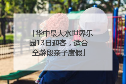 华中最大水世界乐园13日迎客，适合全龄段亲子度假