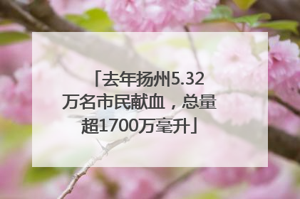 去年扬州5.32万名市民献血，总量超1700万毫升