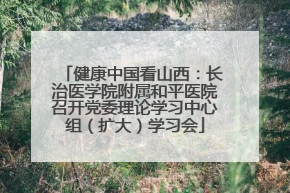 健康中国看山西：长治医学院附属和平医院召开党委理论学习中心组（扩大）学习会