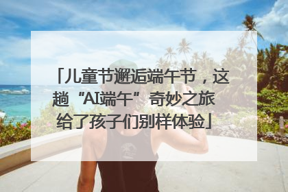 儿童节邂逅端午节，这趟“AI端午”奇妙之旅给了孩子们别样体验