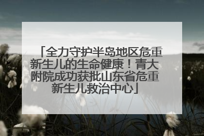 全力守护半岛地区危重新生儿的生命健康！青大附院成功获批山东省危重新生儿救治中心