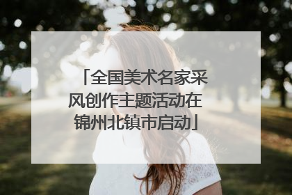 全国美术名家采风创作主题活动在锦州北镇市启动