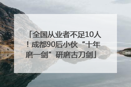 全国从业者不足10人！成都90后小伙“十年磨一剑”研磨古刀剑