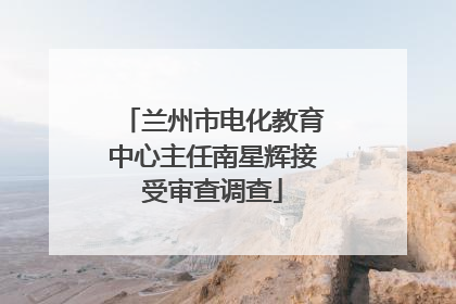 兰州市电化教育中心主任南星辉接受审查调查