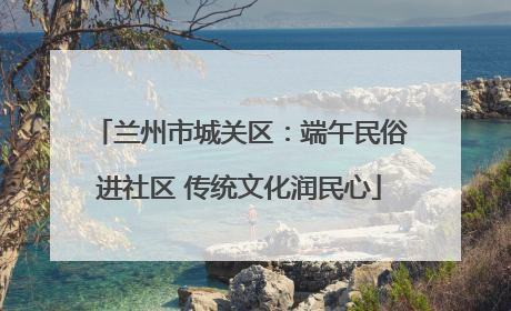 兰州市城关区：端午民俗进社区 传统文化润民心
