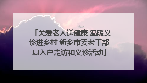 关爱老人送健康 温暖义诊进乡村 新乡市委老干部局入户走访和义诊活动