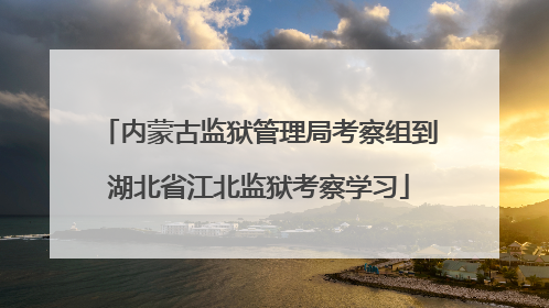 内蒙古监狱管理局考察组到湖北省江北监狱考察学习