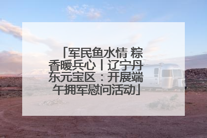 军民鱼水情 粽香暖兵心丨辽宁丹东元宝区：开展端午拥军慰问活动