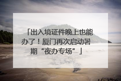 出入境证件晚上也能办了！厦门再次启动暑期“夜办专场”