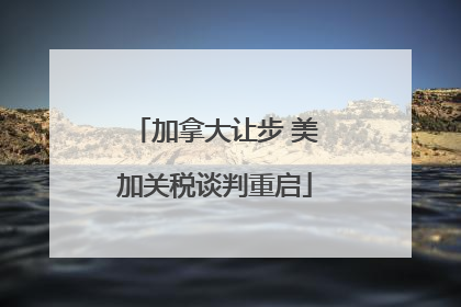 加拿大让步 美加关税谈判重启