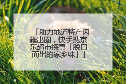助力地道特产闪耀出圈，快手携京东超市探寻「脱口而出的家乡味」