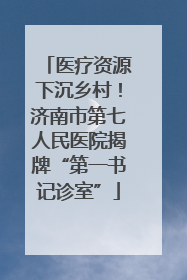 医疗资源下沉乡村！济南市第七人民医院揭牌“第一书记诊室”
