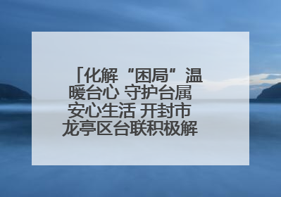化解“困局”温暖台心 守护台属安心生活 开封市龙亭区台联积极解决台属生活难题