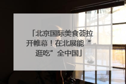 北京国际美食荟拉开帷幕！在北展能“逛吃”全中国