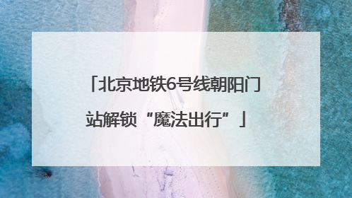 北京地铁6号线朝阳门站解锁“魔法出行”