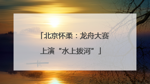 北京怀柔：龙舟大赛上演“水上拔河”