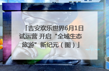 吉安欢乐世界6月1日试运营 开启“全域生态旅游”新纪元（图）