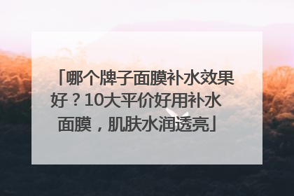 哪个牌子面膜补水效果好？10大平价好用补水面膜，肌肤水润透亮
