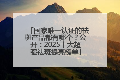 国家唯一认证的祛斑产品都有哪个？公开：2025十大超强祛斑提亮榜单