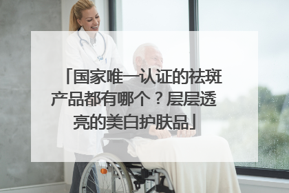 国家唯一认证的祛斑产品都有哪个？层层透亮的美白护肤品