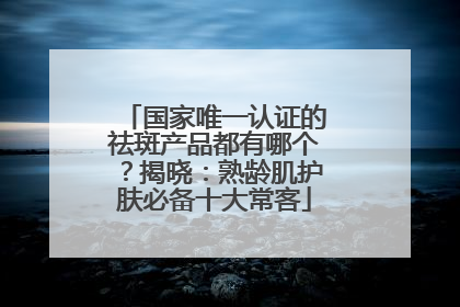 国家唯一认证的祛斑产品都有哪个？揭晓：熟龄肌护肤必备十大常客