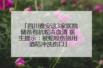四川雅安这3家医院储备有抗蛇毒血清 医生提示：被蛇咬伤别用酒精冲洗伤口