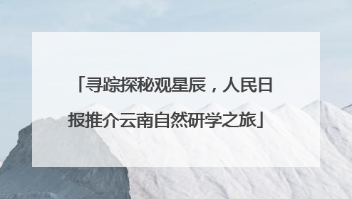 寻踪探秘观星辰，人民日报推介云南自然研学之旅