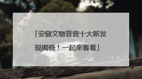 安徽文物普查十大新发现揭晓！一起来看看