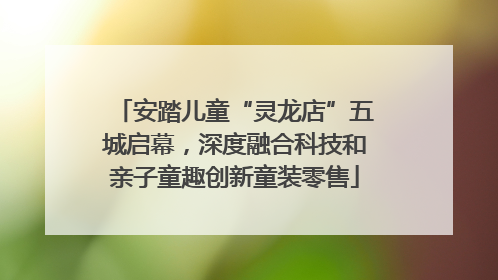 安踏儿童“灵龙店”五城启幕，深度融合科技和亲子童趣创新童装零售