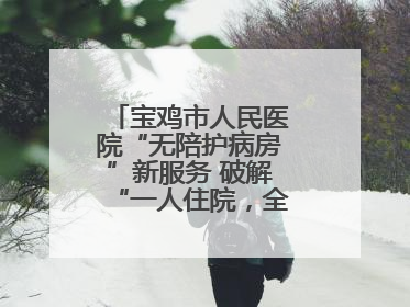 宝鸡市人民医院“无陪护病房”新服务 破解“一人住院，全家奔波”难题