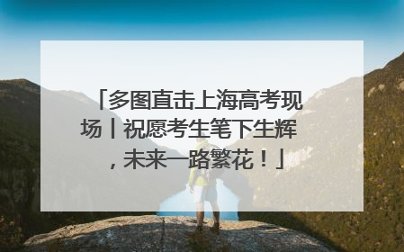 多图直击上海高考现场丨祝愿考生笔下生辉，未来一路繁花！
