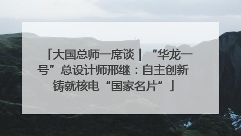 大国总师一席谈｜“华龙一号”总设计师邢继：自主创新铸就核电“国家名片”