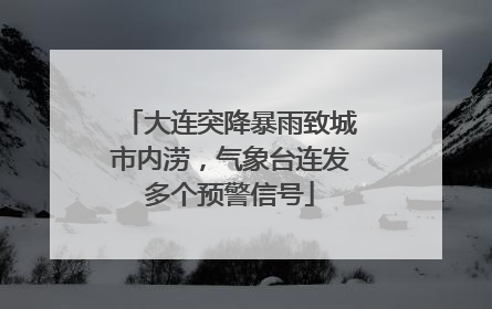 大连突降暴雨致城市内涝，气象台连发多个预警信号